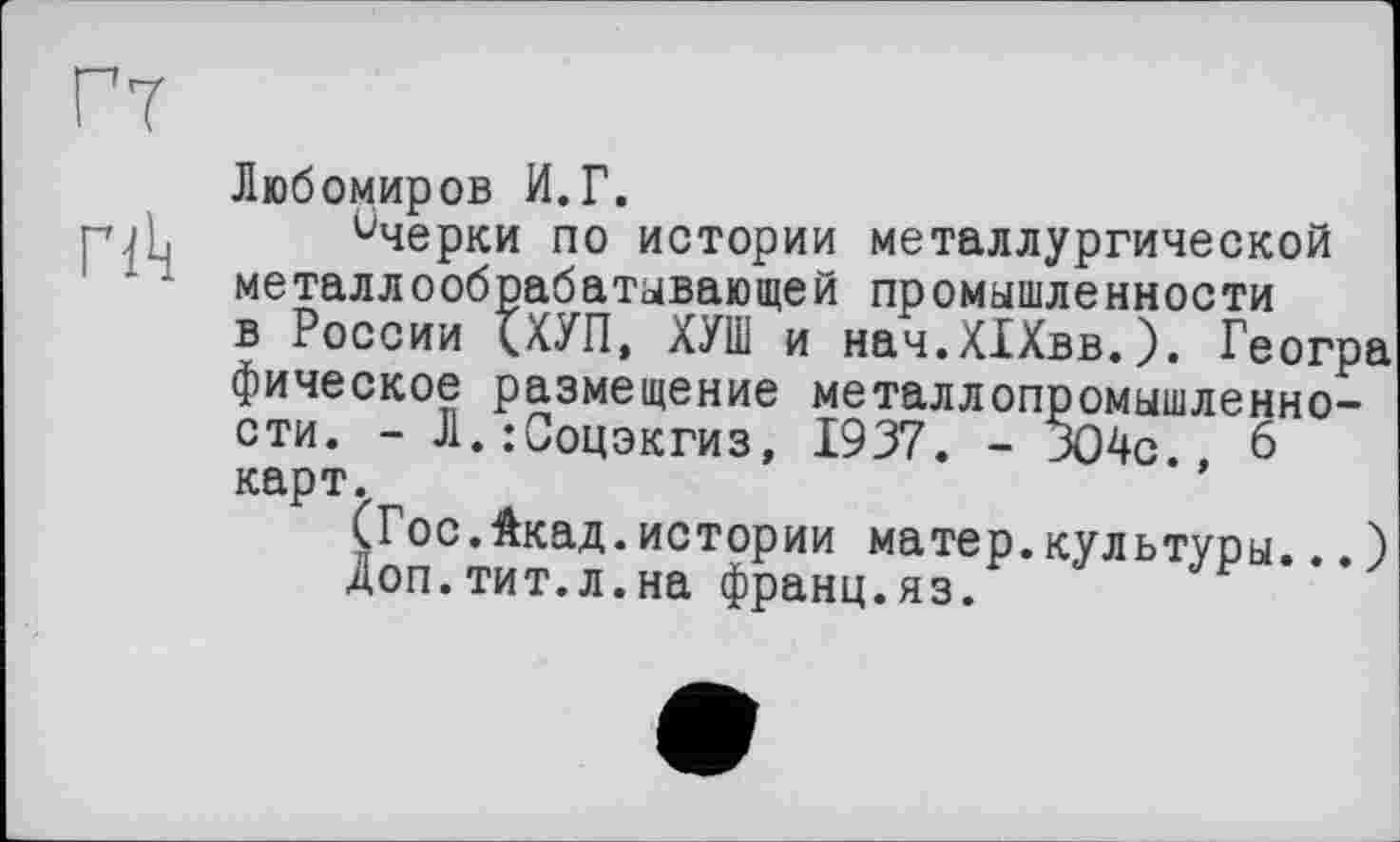 ﻿Гт
Любомиров И.Г. гик Очерки по истории металлургической металлообрабатывающей промышленности в России <ХУП, ХУТ и нач.ХІХвв.). Геогра фическое размещение металлопромышленности. - Л.:Соцэкгиз, 1937. - ЗО4с., 6 карт.
(Гос.Акад.истории матер.культуры...) Доп.тит.л.на франц.яз.